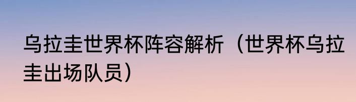 乌拉圭世界杯阵容解析（世界杯乌拉圭出场队员）