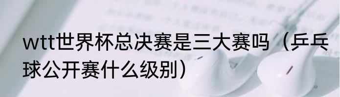 wtt世界杯总决赛是三大赛吗（乒乓球公开赛什么级别）