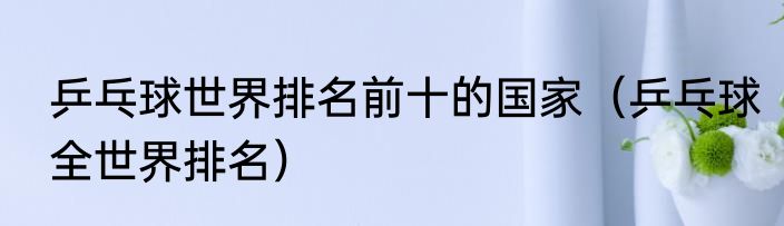 乒乓球世界排名前十的国家（乒乓球全世界排名）