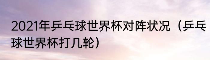 2021年乒乓球世界杯对阵状况（乒乓球世界杯打几轮）