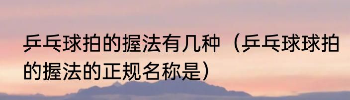 乒乓球拍的握法有几种（乒乓球球拍的握法的正规名称是）