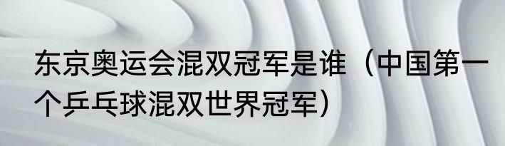 东京奥运会混双冠军是谁（中国第一个乒乓球混双世界冠军）