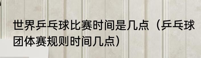 世界乒乓球比赛时间是几点（乒乓球团体赛规则时间几点）