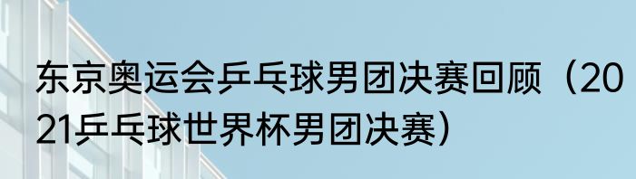 东京奥运会乒乓球男团决赛回顾（2021乒乓球世界杯男团决赛）