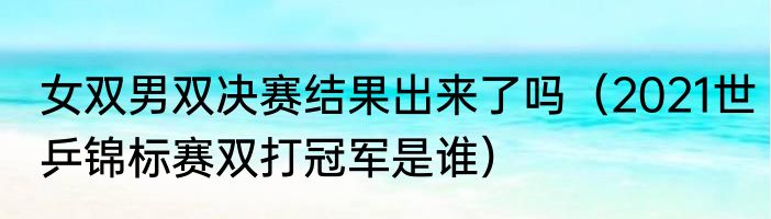 女双男双决赛结果出来了吗（2021世乒锦标赛双打冠军是谁）