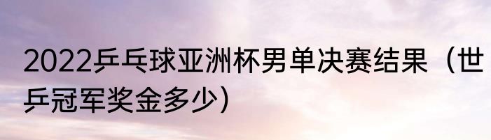 2022乒乓球亚洲杯男单决赛结果（世乒冠军奖金多少）