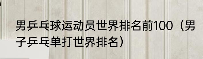 男乒乓球运动员世界排名前100（男子乒乓单打世界排名）