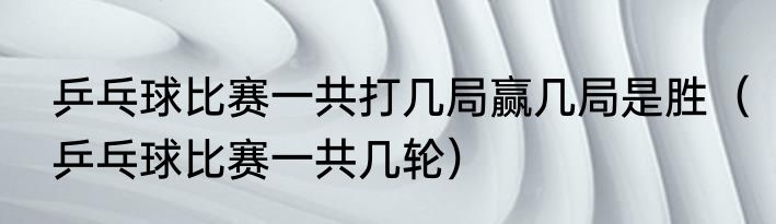 乒乓球比赛一共打几局赢几局是胜（乒乓球比赛一共几轮）