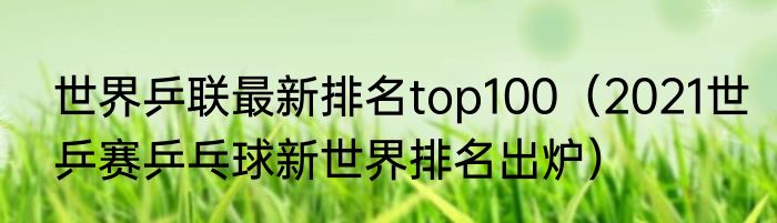 世界乒联最新排名top100（2021世乒赛乒乓球新世界排名出炉）