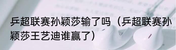 乒超联赛孙颖莎输了吗(乒超联赛孙颖莎王艺迪谁赢了)