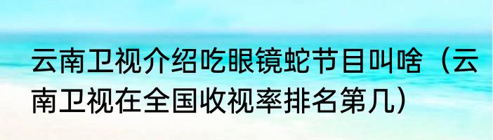 云南卫视介绍吃眼镜蛇节目叫啥（云南卫视在全国收视率排名第几）