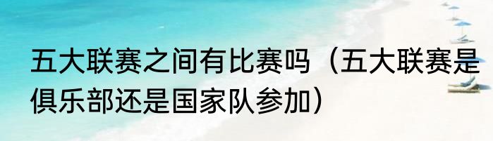 五大联赛之间有比赛吗（五大联赛是俱乐部还是国家队参加）