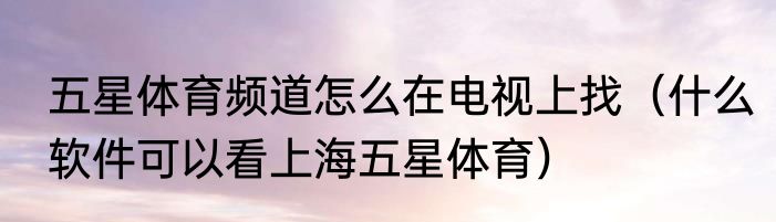 五星体育频道怎么在电视上找（什么软件可以看上海五星体育）