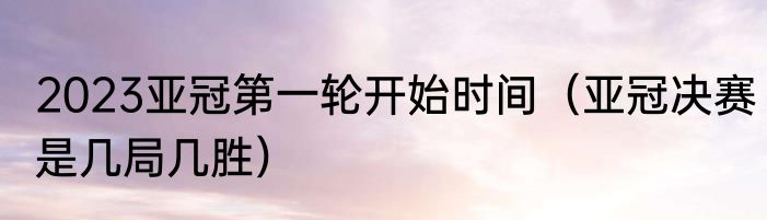2023亚冠第一轮开始时间（亚冠决赛是几局几胜）