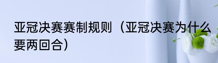 亚冠决赛赛制规则（亚冠决赛为什么要两回合）