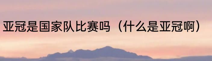 亚冠是国家队比赛吗（什么是亚冠啊）