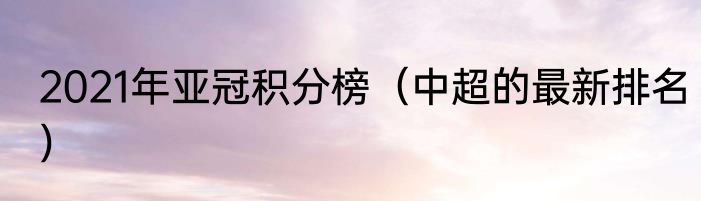 2021年亚冠积分榜（中超的最新排名）