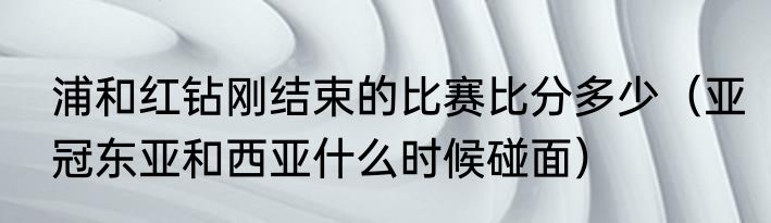 浦和红钻刚结束的比赛比分多少（亚冠东亚和西亚什么时候碰面）