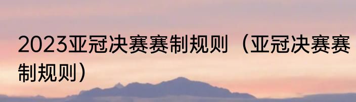 2023亚冠决赛赛制规则（亚冠决赛赛制规则）
