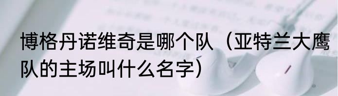 博格丹诺维奇是哪个队（亚特兰大鹰队的主场叫什么名字）