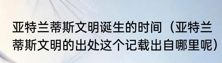 亚特兰蒂斯文明诞生的时间（亚特兰蒂斯文明的出处这个记载出自哪里呢）