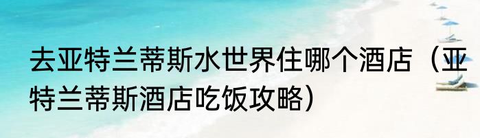 去亚特兰蒂斯水世界住哪个酒店（亚特兰蒂斯酒店吃饭攻略）