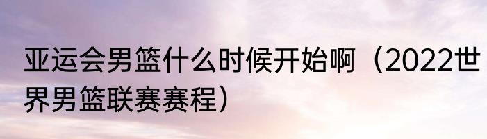 亚运会男篮什么时候开始啊（2022世界男篮联赛赛程）