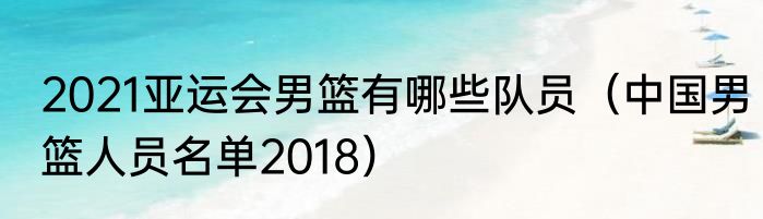 2021亚运会男篮有哪些队员（中国男篮人员名单2018）