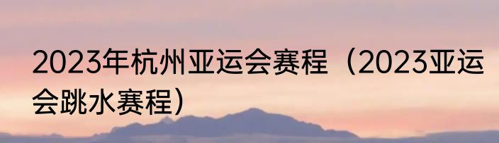 2023年杭州亚运会赛程（2023亚运会跳水赛程）