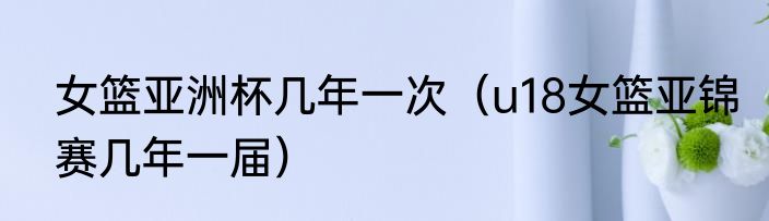 女篮亚洲杯几年一次（u18女篮亚锦赛几年一届）