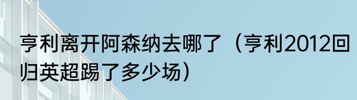 亨利离开阿森纳去哪了（亨利2012回归英超踢了多少场）