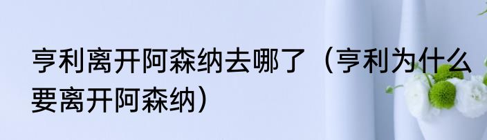 亨利离开阿森纳去哪了（亨利为什么要离开阿森纳）