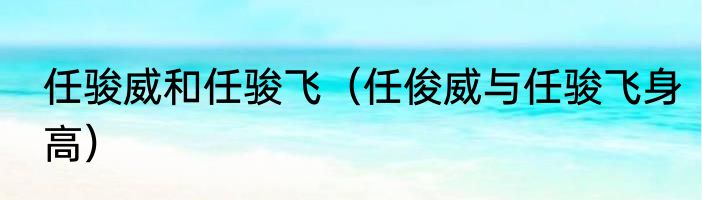 任骏威和任骏飞（任俊威与任骏飞身高）