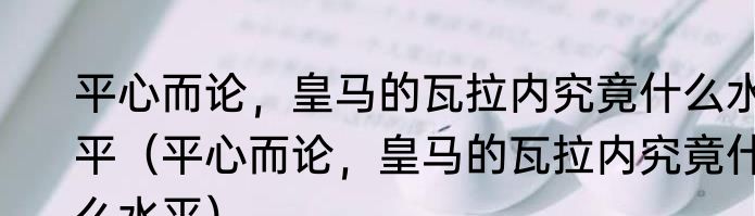 平心而论，皇马的瓦拉内究竟什么水平（平心而论，皇马的瓦拉内究竟什么水平）