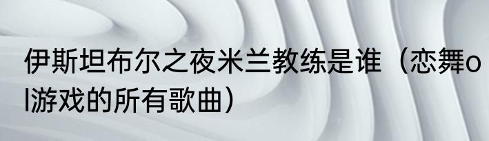 伊斯坦布尔之夜米兰教练是谁（恋舞ol游戏的所有歌曲）