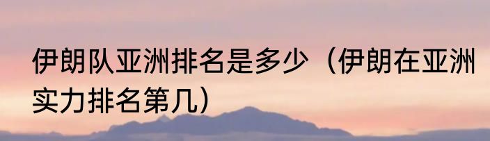 伊朗队亚洲排名是多少（伊朗在亚洲实力排名第几）