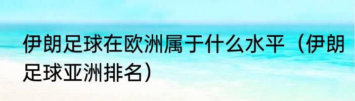 伊朗足球在欧洲属于什么水平（伊朗足球亚洲排名）