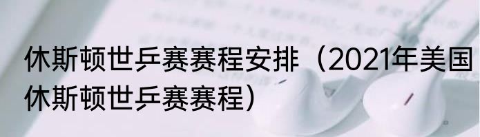 休斯顿世乒赛赛程安排（2021年美国休斯顿世乒赛赛程）