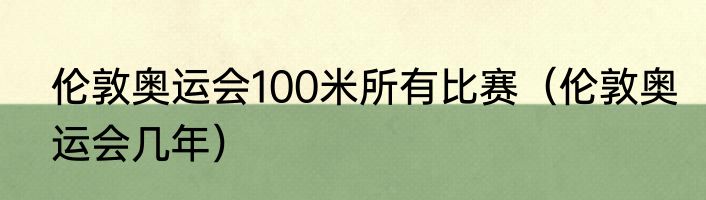 伦敦奥运会100米所有比赛（伦敦奥运会几年）