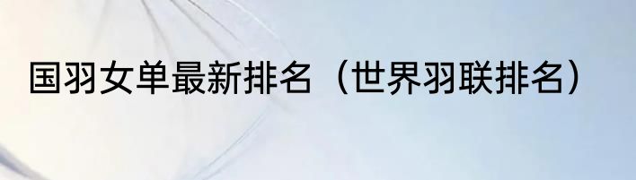 国羽女单最新排名（世界羽联排名）