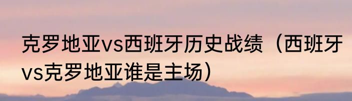 克罗地亚vs西班牙历史战绩（西班牙vs克罗地亚谁是主场）