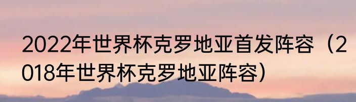 2022年世界杯克罗地亚首发阵容（2018年世界杯克罗地亚阵容）
