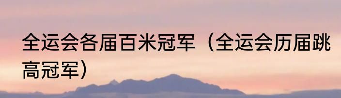 全运会各届百米冠军（全运会历届跳高冠军）