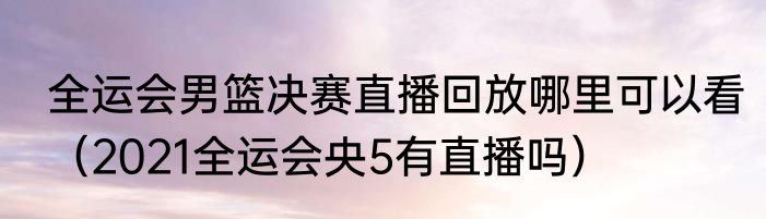 全运会男篮决赛直播回放哪里可以看（2021全运会央5有直播吗）