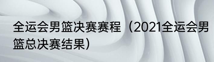 全运会男篮决赛赛程（2021全运会男篮总决赛结果）