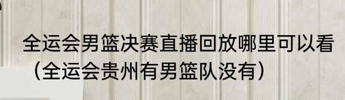 全运会男篮决赛直播回放哪里可以看（全运会贵州有男篮队没有）