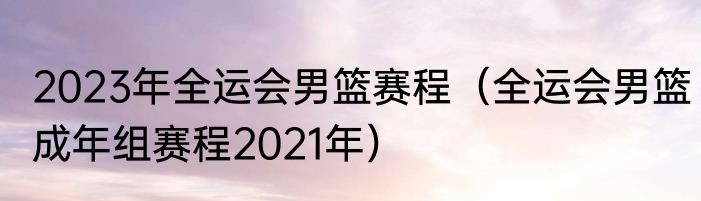 2023年全运会男篮赛程（全运会男篮成年组赛程2021年）