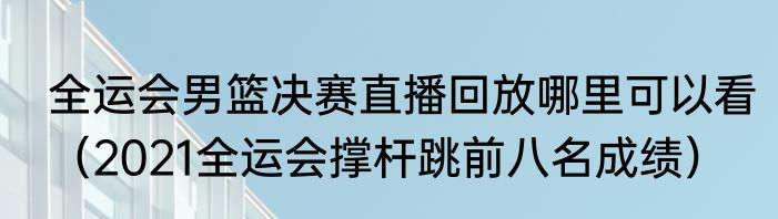 全运会男篮决赛直播回放哪里可以看（2021全运会撑杆跳前八名成绩）