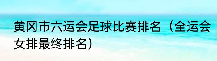 黄冈市六运会足球比赛排名（全运会女排最终排名）