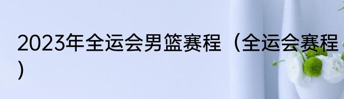 2023年全运会男篮赛程（全运会赛程）
